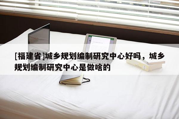 [福建省]城乡规划编制研究中心好吗，城乡规划编制研究中心是做啥的