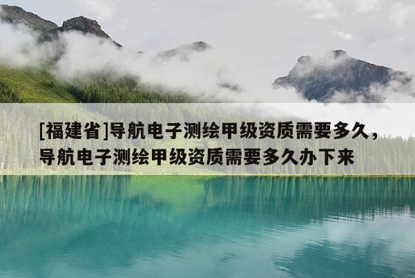 [福建省]导航电子测绘甲级资质需要多久，导航电子测绘甲级资质需要多久办下来