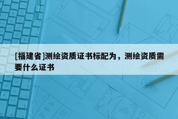 [福建省]测绘资质证书标配为，测绘资质需要什么证书