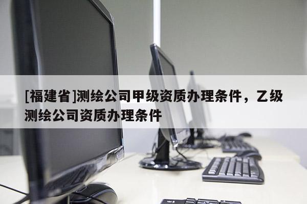 [福建省]测绘公司甲级资质办理条件，乙级测绘公司资质办理条件