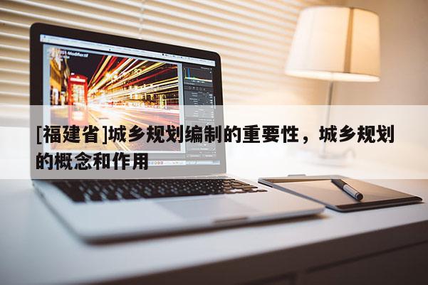 [福建省]城乡规划编制的重要性，城乡规划的概念和作用