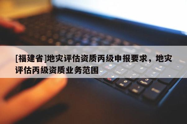 [福建省]地灾评估资质丙级申报要求，地灾评估丙级资质业务范围