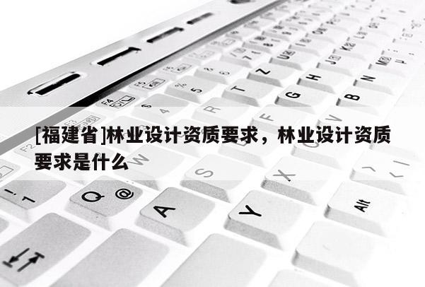 [福建省]林业设计资质要求，林业设计资质要求是什么
