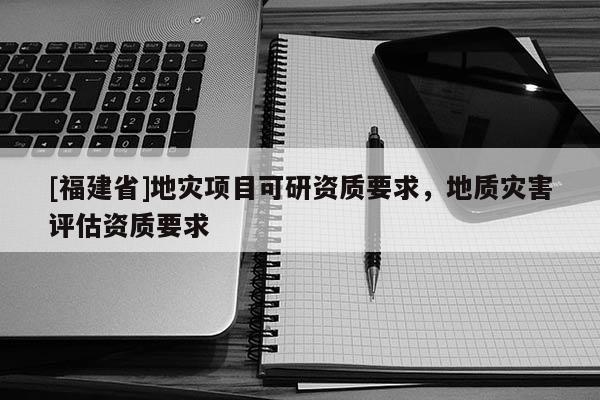 [福建省]地灾项目可研资质要求，地质灾害评估资质要求