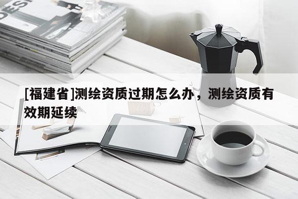 [福建省]测绘资质过期怎么办，测绘资质有效期延续