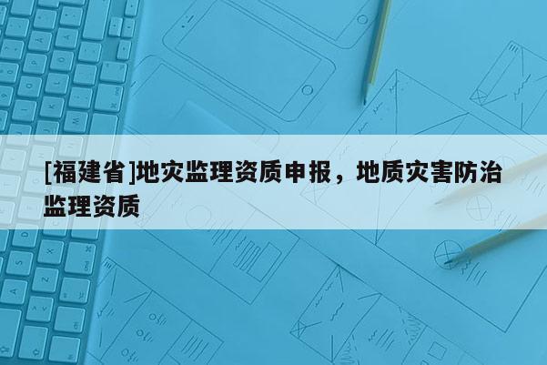 [福建省]地灾监理资质申报，地质灾害防治监理资质