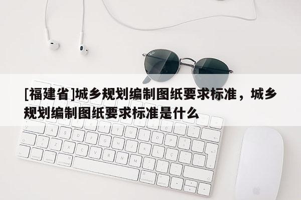 [福建省]城乡规划编制图纸要求标准，城乡规划编制图纸要求标准是什么