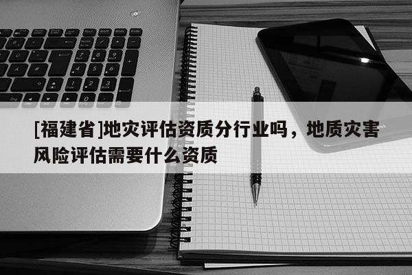 [福建省]地灾评估资质分行业吗，地质灾害风险评估需要什么资质