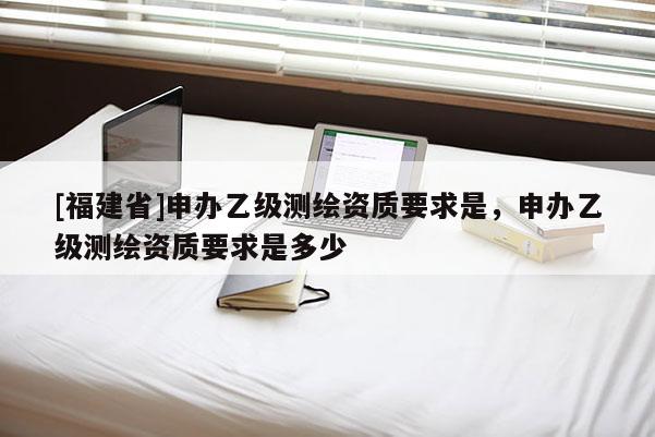 [福建省]申办乙级测绘资质要求是，申办乙级测绘资质要求是多少