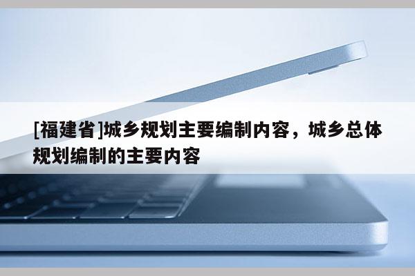 [福建省]城乡规划主要编制内容，城乡总体规划编制的主要内容