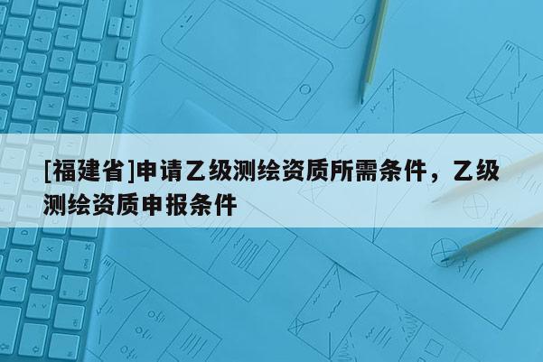 [福建省]申请乙级测绘资质所需条件，乙级测绘资质申报条件