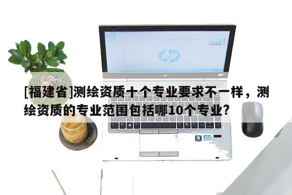 [福建省]测绘资质十个专业要求不一样，测绘资质的专业范围包括哪10个专业?