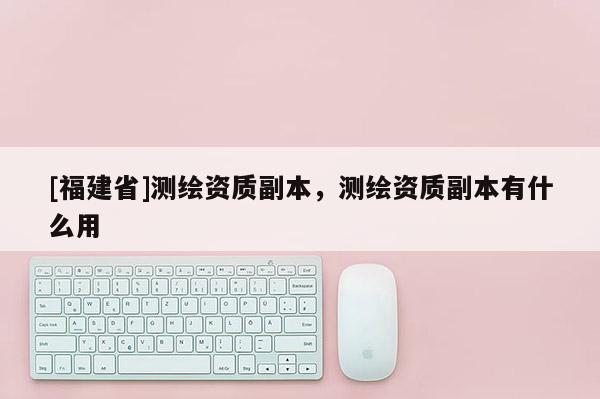[福建省]测绘资质副本，测绘资质副本有什么用