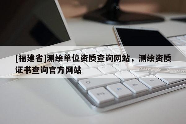[福建省]测绘单位资质查询网站，测绘资质证书查询官方网站