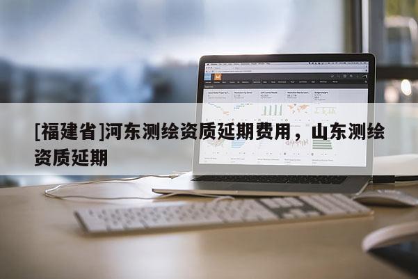 [福建省]河东测绘资质延期费用，山东测绘资质延期