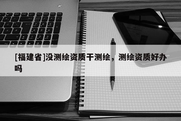 [福建省]没测绘资质干测绘，测绘资质好办吗