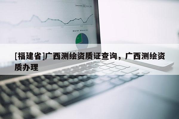 [福建省]广西测绘资质证查询，广西测绘资质办理