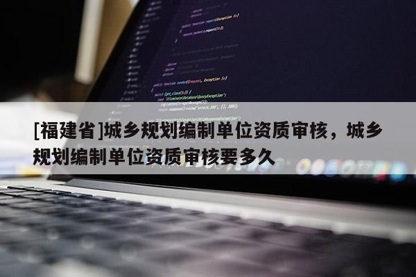 [福建省]城乡规划编制单位资质审核，城乡规划编制单位资质审核要多久