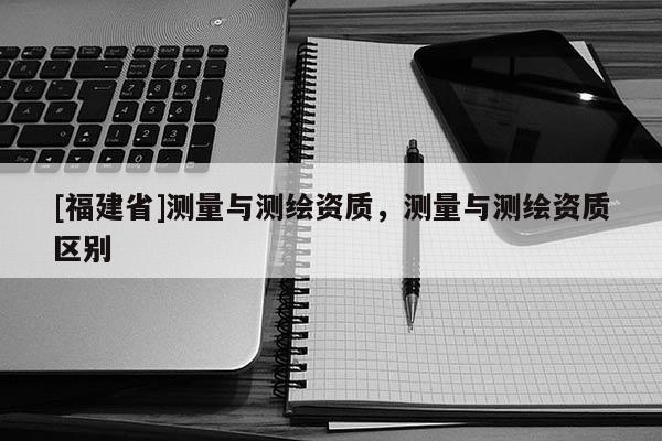 [福建省]测量与测绘资质，测量与测绘资质区别