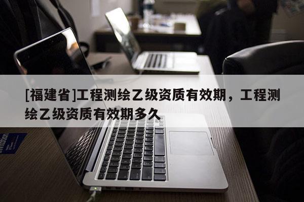 [福建省]工程测绘乙级资质有效期，工程测绘乙级资质有效期多久