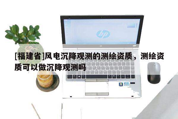 [福建省]风电沉降观测的测绘资质，测绘资质可以做沉降观测吗