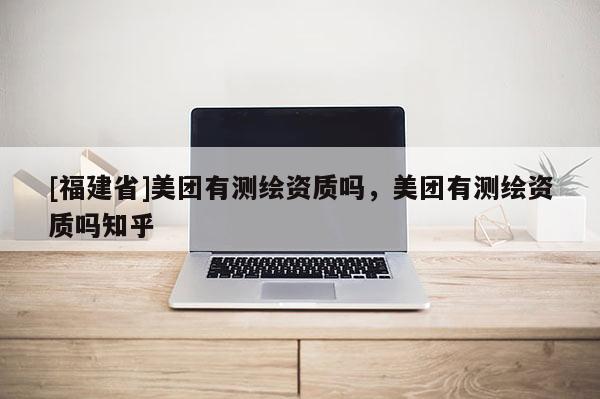[福建省]美团有测绘资质吗，美团有测绘资质吗知乎