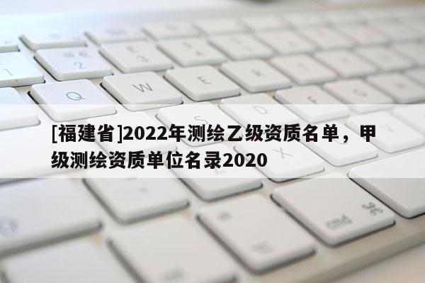 [福建省]2022年测绘乙级资质名单，甲级测绘资质单位名录2020