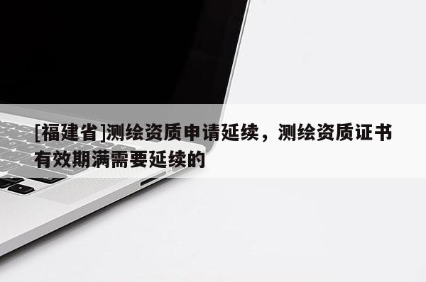 [福建省]测绘资质申请延续，测绘资质证书有效期满需要延续的