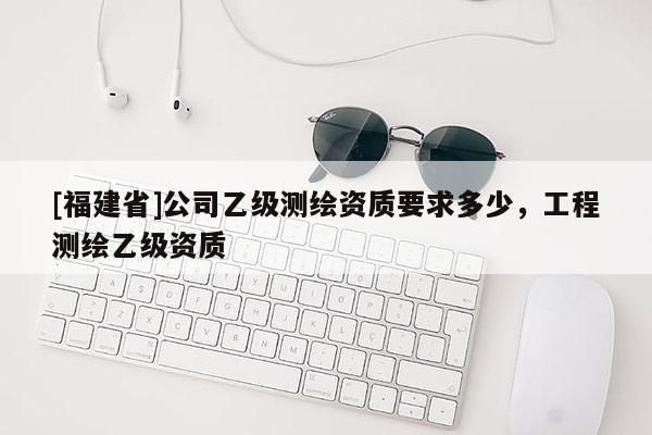 [福建省]公司乙级测绘资质要求多少，工程测绘乙级资质