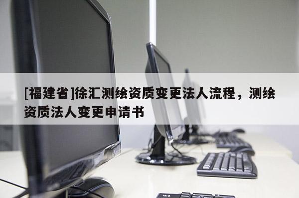 [福建省]徐汇测绘资质变更法人流程，测绘资质法人变更申请书