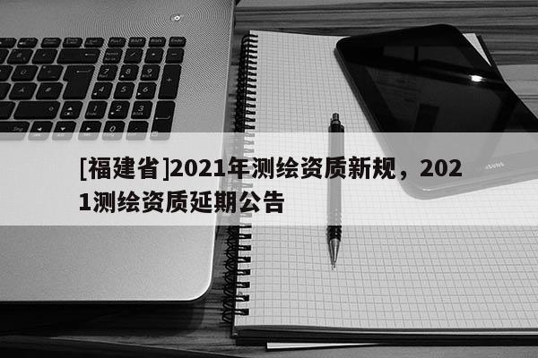 [福建省]2021年测绘资质新规，2021测绘资质延期公告