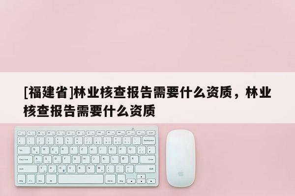 [福建省]林业核查报告需要什么资质，林业核查报告需要什么资质