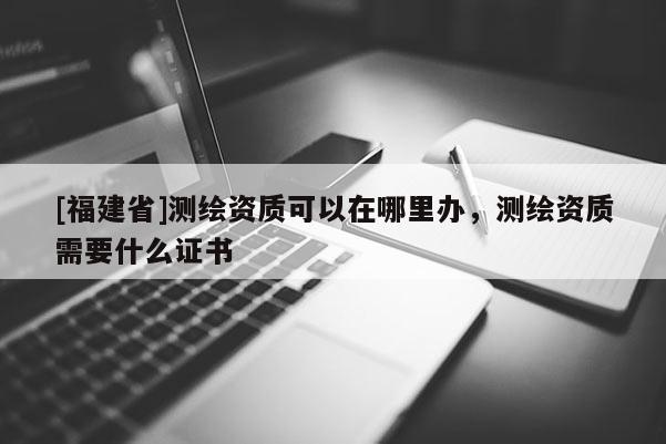 [福建省]测绘资质可以在哪里办，测绘资质需要什么证书