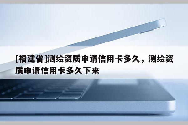 [福建省]测绘资质申请信用卡多久，测绘资质申请信用卡多久下来