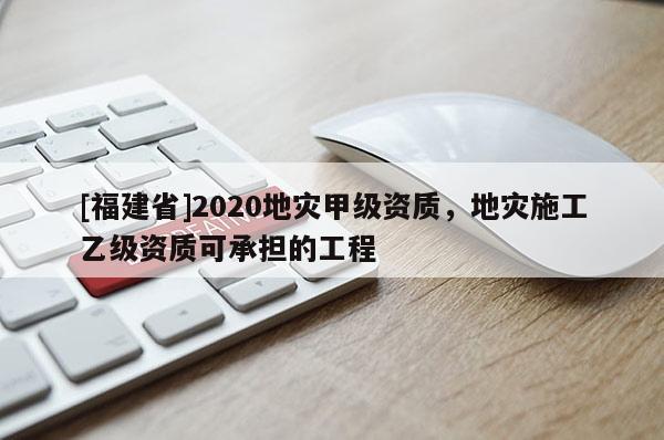 [福建省]2020地灾甲级资质，地灾施工乙级资质可承担的工程