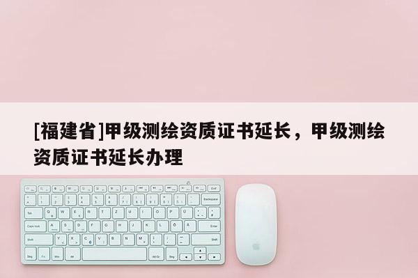 [福建省]甲级测绘资质证书延长，甲级测绘资质证书延长办理
