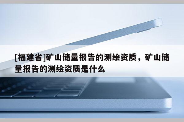 [福建省]矿山储量报告的测绘资质，矿山储量报告的测绘资质是什么