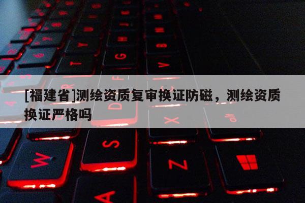 [福建省]测绘资质复审换证防磁，测绘资质换证严格吗