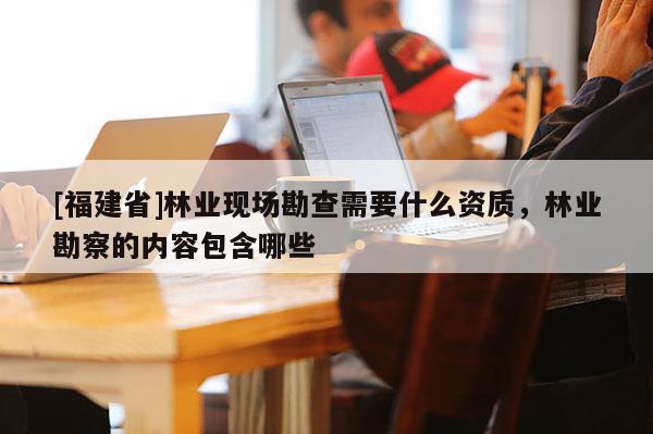 [福建省]林业现场勘查需要什么资质，林业勘察的内容包含哪些