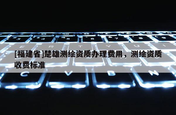 [福建省]楚雄测绘资质办理费用，测绘资质收费标准