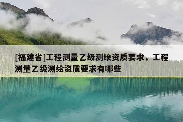 [福建省]工程测量乙级测绘资质要求，工程测量乙级测绘资质要求有哪些