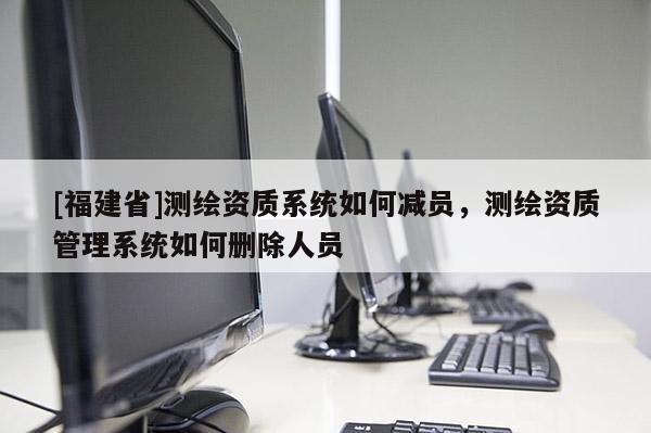 [福建省]测绘资质系统如何减员，测绘资质管理系统如何删除人员