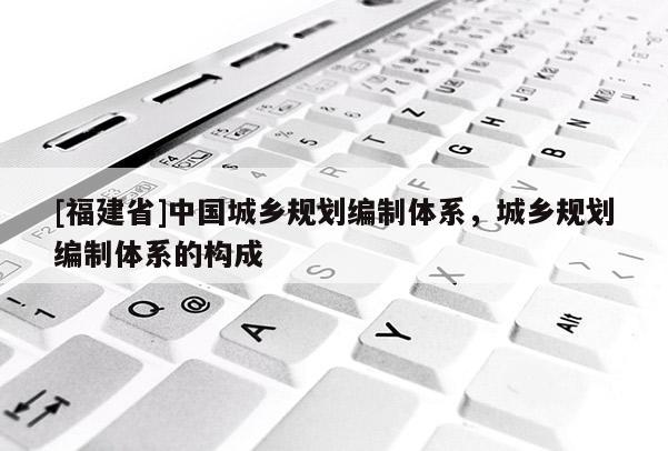 [福建省]中国城乡规划编制体系，城乡规划编制体系的构成