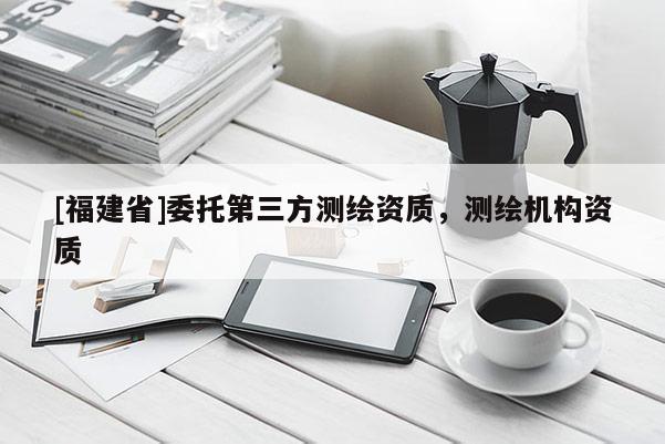 [福建省]委托第三方测绘资质，测绘机构资质