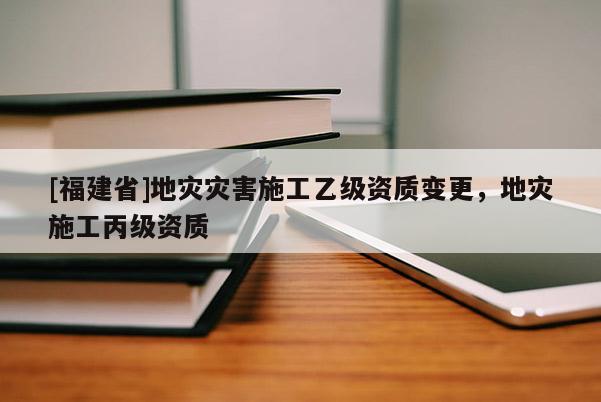 [福建省]地灾灾害施工乙级资质变更，地灾施工丙级资质