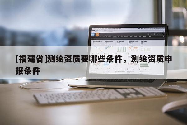 [福建省]测绘资质要哪些条件，测绘资质申报条件