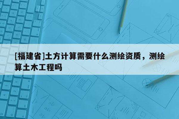 [福建省]土方计算需要什么测绘资质，测绘算土木工程吗