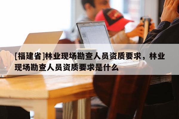 [福建省]林业现场勘查人员资质要求，林业现场勘查人员资质要求是什么