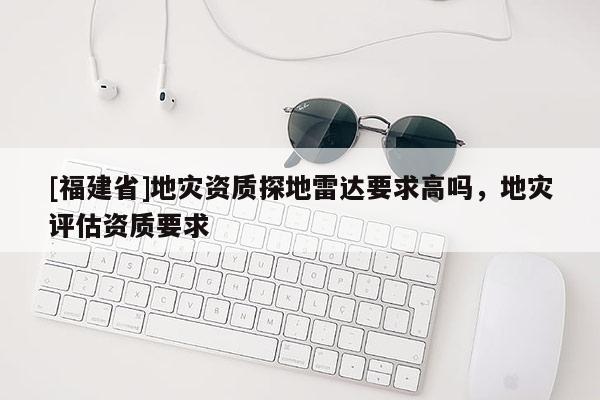 [福建省]地灾资质探地雷达要求高吗，地灾评估资质要求