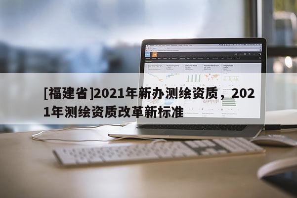 [福建省]2021年新办测绘资质，2021年测绘资质改革新标准